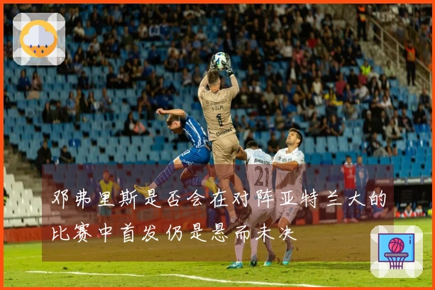 邓弗里斯是否会在对阵亚特兰大的比赛中首发仍是悬而未决