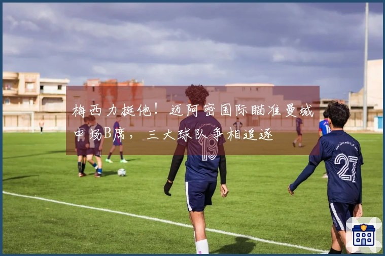 梅西力挺他！迈阿密国际瞄准曼城中场B席，三大球队争相追逐