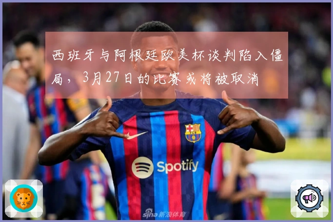 西班牙与阿根廷欧美杯谈判陷入僵局，3月27日的比赛或将被取消