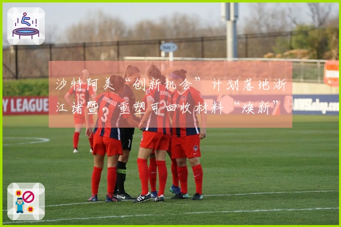 沙特阿美“创新机会”计划落地浙江诸暨，重塑可回收材料“焕新”球场