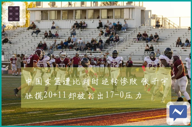 中国女篮遭比利时逆转惨败 张子宇独揽20+11却被打出17-0压力