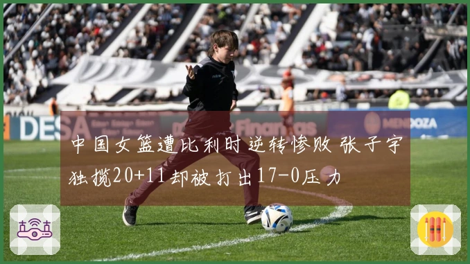 中国女篮遭比利时逆转惨败 张子宇独揽20+11却被打出17-0压力