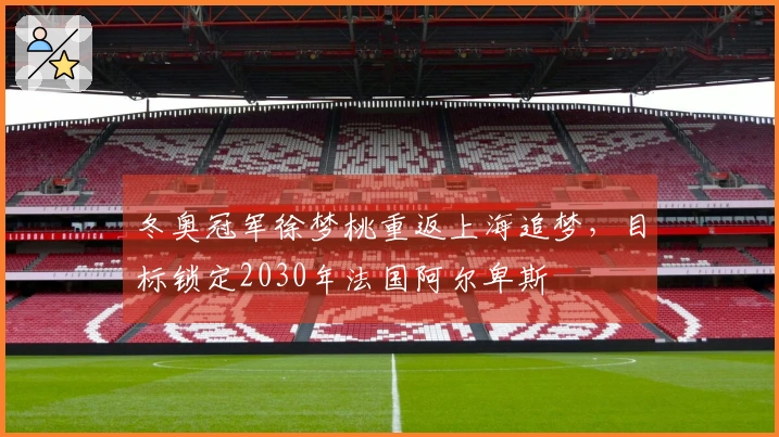 冬奥冠军徐梦桃重返上海追梦，目标锁定2030年法国阿尔卑斯