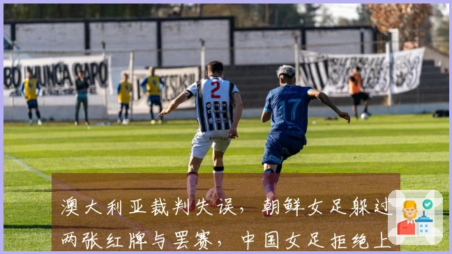 澳大利亚裁判失误，朝鲜女足躲过两张红牌与罢赛，中国女足拒绝上诉显仁义