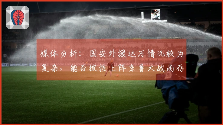 媒体分析：国安外援达万情况较为复杂，能否披挂上阵京鲁大战尚存疑虑