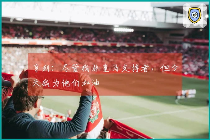 亨利：尽管我非皇马支持者，但今天我为他们加油