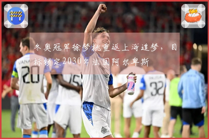 冬奥冠军徐梦桃重返上海追梦，目标锁定2030年法国阿尔卑斯