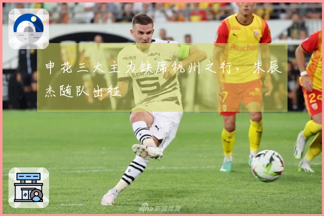 申花三大主力缺席杭州之行，朱辰杰随队出征