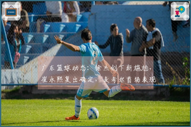 广东篮球动态：徐杰创下新尴尬，崔永熙复出确定，麦考尔首场表现亮眼