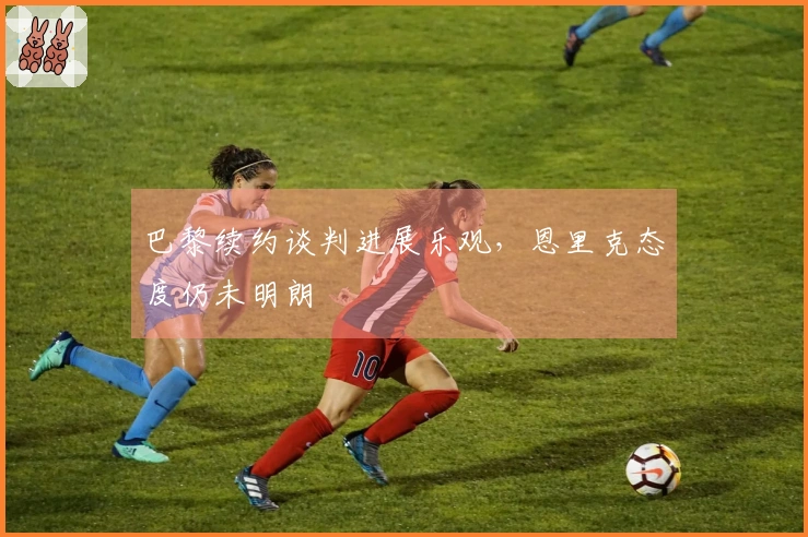 巴黎续约谈判进展乐观，恩里克态度仍未明朗