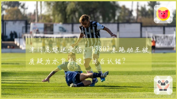 津门虎球迷受伤，13802米跑动王被质疑为水货外援，该否认错？