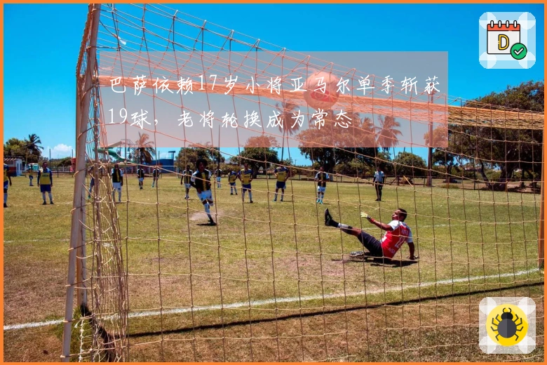 巴萨依赖17岁小将亚马尔单季斩获19球，老将轮换成为常态