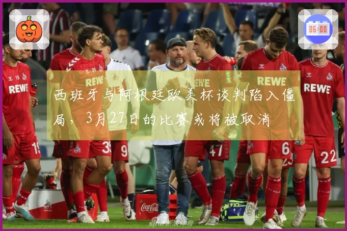 西班牙与阿根廷欧美杯谈判陷入僵局，3月27日的比赛或将被取消