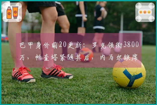 巴甲身价前20更新：罗克领衔3800万，帕奎塔紧随其后，内马尔缺席