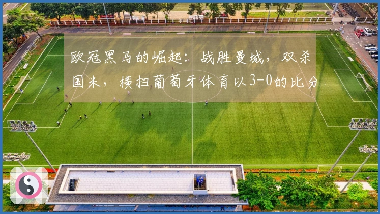 欧冠黑马的崛起：战胜曼城，双杀国米，横扫葡萄牙体育以3-0的比分