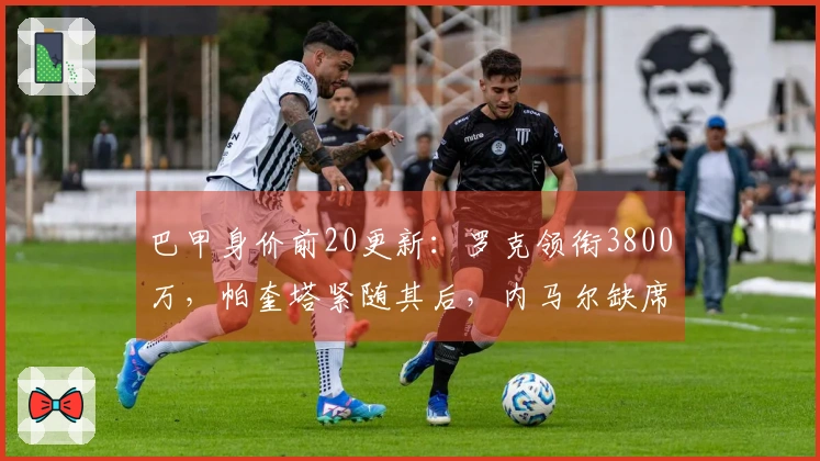 巴甲身价前20更新：罗克领衔3800万，帕奎塔紧随其后，内马尔缺席