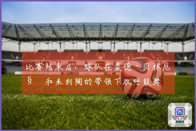 比赛结束后，球队在裘德·贝林厄姆和米利陶的带领下欢呼鼓舞