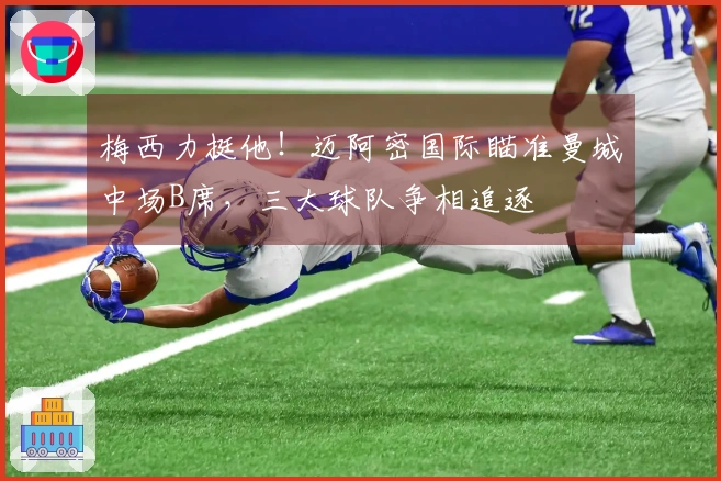 梅西力挺他！迈阿密国际瞄准曼城中场B席，三大球队争相追逐