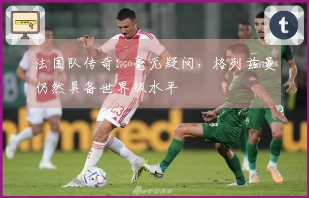 法国队传奇：毫无疑问，格列兹曼仍然具备世界级水平